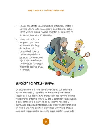 25
¿quién te quiere a ti? - guía para padres y madres
•	 Educar con afecto implica también establecer límites y
normas. El niño o la niña necesita orientaciones sobre
cómo vivir en familia y cómo respetar los derechos de
los demás para vivir en sociedad.
•	 Muestra interés por
sus preocupaciones
e intereses a lo largo
de su desarrollo.
Una actitud abierta
a escuchar y dialogar
garantiza que cuando tu
hijo o hija se enfrenten
a dificultades no tengan
miedo de pedirte ayuda
o consejo.
Beneficios del vínculo seguro
Cuando el niño o la niña siente que cuenta con una base
estable de afecto y seguridad no necesitan permanecer
“pegados” a sus padres. Esta tranquilidad les permite alejarse
y explorar el entorno, jugar a su aire y aprender cosas nuevas,
lo cual potencia el desarrollo de su sistema nervioso y
estimula su capacidad intelectual. Los expertos sostienen que
un niño o una niña que ha desarrollado un vínculo afectivo
sano, será más probable que en la etapa escolar pida ayuda
 