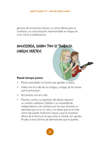 27
¿quién te quiere a ti? - guía para padres y madres
genuina de emociones. Genera un clima idóneo para la
confianza y la comunicación, imprescindible en etapas de
crisis como la adolescencia.
Adolescencia, cuando todo se tambalea.
Consejos prácticos
Pasad tiempo juntos
•	 Planea actividades en familia que agraden a todos.
•	 Habla con él o ella de sus amigos y amigas, de los temas
que le preocupan.
•	 Sé honesto con él o ella.
•	 Muestra cariño. La expresión del afecto requiere
un cambio cualitativo. Debido a su necesidad de
independencia y los cambios por los que atraviesa su
identidad (ya no es un niño y no desea que se le trate
como tal) puede mostrarse reacio a que le muestres
afecto de la forma en la que antes lo recibía con agrado.
Prueba nuevas formas de demostrarle que le quieres.
 