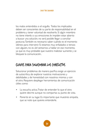30
save the children
los malos entendidos o el orgullo. Todos los implicados
deben ser conscientes de su parte de responsabilidad en el
problema y tener voluntad de resolverlo. Si algún miembro
no tiene interés o sus emociones le impiden estar abierto
a buscar una solución, no será posible llegar a conciliar
posturas.También es necesario saber cuándo es el momento
idóneo para intervenir. Si estamos muy enfadados o tensos
con alguien, no es útil sentarnos a hablar en ese momento,
ya que es muy probable que nuestro malestar aumente y se
bloquee la comunicación.
Claves para solucionar los conflictos
Solucionar problemas de manera pacífica exige un ejercicio
de autocrítica, de explorar nuestras motivaciones y
debilidades y de honestidad con nosotros mismos y con
el otro. Requiere desplegar herramientas de comunicación
útiles como:
•	 La escucha activa.Tratar de entender lo que el otro
quiere decirte aunque no compartas su punto de vista.
•	 Ponerte en su lugar. Es importante que muestres empatía,
que se note que quieres entenderle.
 