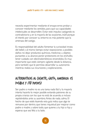 35
¿quién te quiere a ti? - guía para padres y madres
necesita experimentar mediante el ensayo-error, probar y
conocer mediante los sentidos, para que sus capacidades
intelectuales se desarrollen. Evitar este impulso castigando es
contradictorio y, en la mayoría de las ocasiones, inútil porque
el interés por conocer su entorno es más potente que la
amenaza del castigo.
Es responsabilidad del adulto fomentar la curiosidad innata
del bebé y al mismo tiempo evitar exposiciones a posibles
daños: no dejar productos químicos, medicinas u objetos
punzantes a su alcance; poner protectores en los enchufes;
tener cuidado con electrodomésticos encendidos. Es muy
importante que estés siempre vigilante desde la distancia,
pero también que le permitas desarrollar su autonomía
mientras realiza sus incursiones y exploraciones.
Alternativas al cachete, grito, amenaza: es
posible y ¡tú puedes!
Ser padre o madre no es una tarea nada fácil y la mayoría
intenta hacerlo lo mejor posible evitando patrones de su
propia crianza con los que no está de acuerdo, o incluso
repitiéndolos ante su asombro.Antes de nada, calma. El
hecho de que estés leyendo esta guía indica que algo te
remueve por dentro, que tienes inquietud por mejorar como
padre o madre y sobre todo, que quieres a tu hijo o hija y
esperas que sea feliz a tu lado.
 