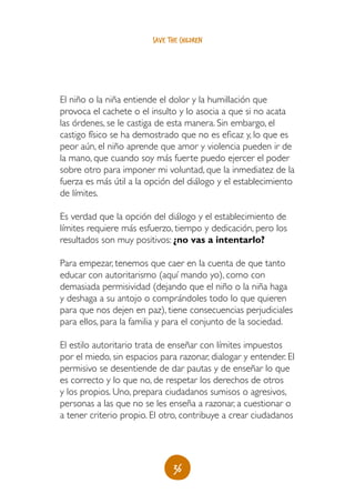 36
save the children
El niño o la niña entiende el dolor y la humillación que
provoca el cachete o el insulto y lo asocia a que si no acata
las órdenes, se le castiga de esta manera. Sin embargo, el
castigo físico se ha demostrado que no es eficaz y, lo que es
peor aún, el niño aprende que amor y violencia pueden ir de
la mano, que cuando soy más fuerte puedo ejercer el poder
sobre otro para imponer mi voluntad, que la inmediatez de la
fuerza es más útil a la opción del diálogo y el establecimiento
de límites.
Es verdad que la opción del diálogo y el establecimiento de
límites requiere más esfuerzo, tiempo y dedicación, pero los
resultados son muy positivos: ¿no vas a intentarlo?
Para empezar, tenemos que caer en la cuenta de que tanto
educar con autoritarismo (aquí mando yo), como con
demasiada permisividad (dejando que el niño o la niña haga
y deshaga a su antojo o comprándoles todo lo que quieren
para que nos dejen en paz), tiene consecuencias perjudiciales
para ellos, para la familia y para el conjunto de la sociedad.
El estilo autoritario trata de enseñar con límites impuestos
por el miedo, sin espacios para razonar, dialogar y entender. El
permisivo se desentiende de dar pautas y de enseñar lo que
es correcto y lo que no, de respetar los derechos de otros
y los propios. Uno, prepara ciudadanos sumisos o agresivos,
personas a las que no se les enseña a razonar, a cuestionar o
a tener criterio propio. El otro, contribuye a crear ciudadanos
 