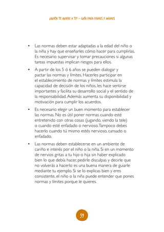 39
¿quién te quiere a ti? - guía para padres y madres
•	 Las normas deben estar adaptadas a la edad del niño o
la niña y hay que enseñarles cómo hacer para cumplirlas.
Es necesario supervisar y tomar precauciones si algunas
tareas impuestas implican riesgos para ellos.
•	 A partir de los 5 ó 6 años se pueden dialogar y
pactar las normas y límites. Hacerles participar en
el establecimiento de normas y límites estimula la
capacidad de decisión de los niños, les hace sentirse
importantes y facilita su desarrollo social y el sentido de
la responsabilidad.Además aumenta su disponibilidad y
motivación para cumplir los acuerdos.
•	 Es necesario elegir un buen momento para establecer
las normas. No es útil poner normas cuando esté
entretenido con otras cosas (jugando, viendo la tele)
o cuando esté enfadado o nervioso.Tampoco debes
hacerlo cuando tú mismo estés nervioso, cansado o
enfadado.
•	 Las normas deben establecerse en un ambiente de
cariño e interés por el niño o la niña. Si en un momento
de nervios gritas a tu hijo o hija sin haber explicado
bien lo que debía hacer, pedirle disculpas y decirle que
no volverás a hacerlo es una buena manera de guiarle
mediante tu ejemplo. Si se lo explicas bien y eres
consistente, el niño o la niña puede entender que pones
normas y límites porque le quieres.
 