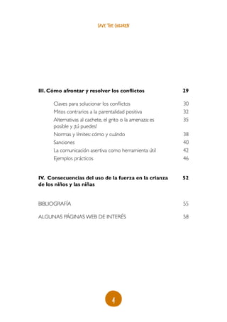 4
save the children
III. Cómo afrontar y resolver los conflictos
Claves para solucionar los conflictos
Mitos contrarios a la parentalidad positiva
Alternativas al cachete, el grito o la amenaza: es
posible y ¡tú puedes!
Normas y límites: cómo y cuándo
Sanciones
La comunicación asertiva como herramienta útil
Ejemplos prácticos
IV. Consecuencias del uso de la fuerza en la crianza
de los niños y las niñas
Bibliografía
ALGUNAS PÁGINAS WEB DE INTERÉS
29
30
32
35
38
40
42
46
52
55
58
 