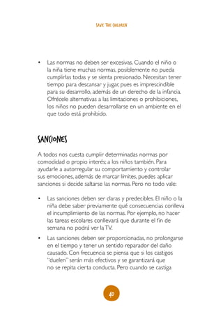 40
save the children
•	 Las normas no deben ser excesivas. Cuando el niño o
la niña tiene muchas normas, posiblemente no pueda
cumplirlas todas y se sienta presionado. Necesitan tener
tiempo para descansar y jugar, pues es imprescindible
para su desarrollo, además de un derecho de la infancia.
Ofrécele alternativas a las limitaciones o prohibiciones,
los niños no pueden desarrollarse en un ambiente en el
que todo está prohibido.
Sanciones
A todos nos cuesta cumplir determinadas normas por
comodidad o propio interés; a los niños también. Para
ayudarle a autorregular su comportamiento y controlar
sus emociones, además de marcar límites, puedes aplicar
sanciones si decide saltarse las normas. Pero no todo vale:
•	 Las sanciones deben ser claras y predecibles. El niño o la
niña debe saber previamente qué consecuencias conlleva
el incumplimiento de las normas. Por ejemplo, no hacer
las tareas escolares conllevará que durante el fin de
semana no podrá ver laTV.
•	 Las sanciones deben ser proporcionadas, no prolongarse
en el tiempo y tener un sentido reparador del daño
causado. Con frecuencia se piensa que si los castigos
“duelen” serán más efectivos y se garantizará que
no se repita cierta conducta. Pero cuando se castiga
 