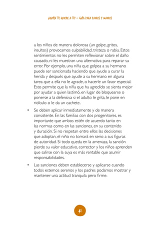 41
¿quién te quiere a ti? - guía para padres y madres
a los niños de manera dolorosa (un golpe, gritos,
insultos) provocamos culpabilidad, tristeza o rabia. Estos
sentimientos no les permiten reflexionar sobre el daño
causado, ni les muestran una alternativa para reparar su
error. Por ejemplo, una niña que golpea a su hermano
puede ser sancionada haciendo que ayude a curar la
herida y después que ayude a su hermano en alguna
tarea que a ella no le agrade, o hacerle un favor especial.
Esto permite que la niña que ha agredido se sienta mejor
por ayudar a quien lastimó, en lugar de bloquearse o
ponerse a la defensiva si el adulto le grita, le pone en
ridículo o le da un cachete.
•	 Se deben aplicar inmediatamente y de manera
consistente. En las familias con dos progenitores, es
importante que ambos estén de acuerdo tanto en
las normas como en las sanciones, en su contenido
y duración. Si no respetan entre ellos las decisiones
que adoptan, el niño no tomará en serio a sus figuras
de autoridad. Si todo queda en la amenaza, la sanción
pierde su valor educativo, corrector y los niños aprenden
que salirse con la suya es más rentable que asumir
responsabilidades.
•	 Las sanciones deben establecerse y aplicarse cuando
todos estemos serenos y los padres podamos mostrar y
mantener una actitud tranquila pero firme.
 