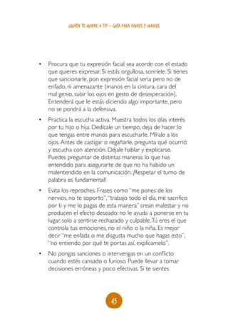 43
¿quién te quiere a ti? - guía para padres y madres
•	 Procura que tu expresión facial sea acorde con el estado
que quieres expresar. Si estás orgullosa, sonríele. Si tienes
que sancionarle, pon expresión facial seria pero no de
enfado, ni amenazante (manos en la cintura, cara del
mal genio, subir los ojos en gesto de desesperación).
Entenderá que le estás diciendo algo importante, pero
no se pondrá a la defensiva.
•	 Practica la escucha activa. Muestra todos los días interés
por tu hijo o hija. Dedícale un tiempo, deja de hacer lo
que tengas entre manos para escucharle. Mírale a los
ojos.Antes de castigar o regañarle, pregunta qué ocurrió
y escucha con atención. Déjale hablar y explicarse.
Puedes preguntar de distintas maneras lo que has
entendido para asegurarte de que no ha habido un
malentendido en la comunicación. ¡Respetar el turno de
palabra es fundamental!
•	 Evita los reproches. Frases como “me pones de los
nervios, no te soporto”,“trabajo todo el día, me sacrifico
por ti y me lo pagas de esta manera” crean malestar y no
producen el efecto deseado: no le ayuda a ponerse en tu
lugar, solo a sentirse rechazado y culpable.Tú eres el que
controla tus emociones, no el niño o la niña. Es mejor
decir “me enfada o me disgusta mucho que hagas esto”,
“no entiendo por qué te portas así, explícamelo”.
•	 No pongas sanciones o intervengas en un conflicto
cuando estés cansado o furioso. Puede llevar a tomar
decisiones erróneas y poco efectivas. Si te sientes
 
