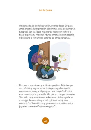 44
save the children
desbordado, sal de la habitación, cuenta desde 30 para
atrás, practica la respiración abdominal, trata de calmarte.
Después, con las ideas más claras, habla con tu hijo o
hija y expresa tu malestar. Nunca amenaces con pegarle,
ridiculizarle o le humilles delante de otras personas.
•	 Reconoce sus valores y actitudes positivas. Felicítale por
sus méritos y logros, sobre todo por aquellos que le
cuestan más, aunque el progreso sea pequeño. Explica
exactamente por qué estás feliz por su comportamiento:
“has sido muy amable con tu hermano, le has ayudado
a recoger la mesa sin que te lo pidiese, estoy muy
contento” o “has sido muy generoso compartiendo tus
juguetes con ese niño, eso me gusta”.
 