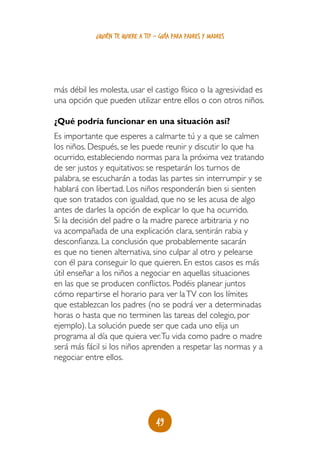 49
¿quién te quiere a ti? - guía para padres y madres
más débil les molesta, usar el castigo físico o la agresividad es
una opción que pueden utilizar entre ellos o con otros niños.
¿Qué podría funcionar en una situación así?
Es importante que esperes a calmarte tú y a que se calmen
los niños. Después, se les puede reunir y discutir lo que ha
ocurrido, estableciendo normas para la próxima vez tratando
de ser justos y equitativos: se respetarán los turnos de
palabra, se escucharán a todas las partes sin interrumpir y se
hablará con libertad. Los niños responderán bien si sienten
que son tratados con igualdad, que no se les acusa de algo
antes de darles la opción de explicar lo que ha ocurrido.
Si la decisión del padre o la madre parece arbitraria y no
va acompañada de una explicación clara, sentirán rabia y
desconfianza. La conclusión que probablemente sacarán
es que no tienen alternativa, sino culpar al otro y pelearse
con él para conseguir lo que quieren. En estos casos es más
útil enseñar a los niños a negociar en aquellas situaciones
en las que se producen conflictos. Podéis planear juntos
cómo repartirse el horario para ver laTV con los límites
que establezcan los padres (no se podrá ver a determinadas
horas o hasta que no terminen las tareas del colegio, por
ejemplo). La solución puede ser que cada uno elija un
programa al día que quiera ver.Tu vida como padre o madre
será más fácil si los niños aprenden a respetar las normas y a
negociar entre ellos.
 