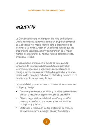 5
¿quién te quiere a ti? - guía para padres y madres
PRESENTACIÓN
La Convención sobre los derechos del niño de Naciones
Unidas reconoce a las familias como un grupo fundamental
de la sociedad y el medio idóneo para el crecimiento de
los niños y las niñas. Crecer en un entorno familiar que les
proporcione seguridad, amor y comprensión es la mejor
manera de asegurarles su normal y pleno desarrollo físico,
emocional y social.
La socialización primaria en la familia es clave para la
formación de futuros ciudadanos adultos, responsables
y comprometidos con la sociedad. Esta socialización se
consigue ejerciendo una parentalidad responsable y positiva,
basada en los derechos del niño, en el afecto y también en el
establecimiento de normas y límites.
La parentalidad positiva se basa en tres condiciones: conocer,
proteger y dialogar.
•	 Conocer y entender a los niños y las niñas: cómo sienten,
piensan y reaccionan según su etapa de desarrollo.
•	 Ofrecer seguridad y estabilidad: los niños y las niñas
tienen que confiar en sus padres y madres, sentirse
protegidos y guiados.
•	 Optar por la resolución de los problemas de manera
positiva: sin recurrir a castigos físicos y humillantes.
 