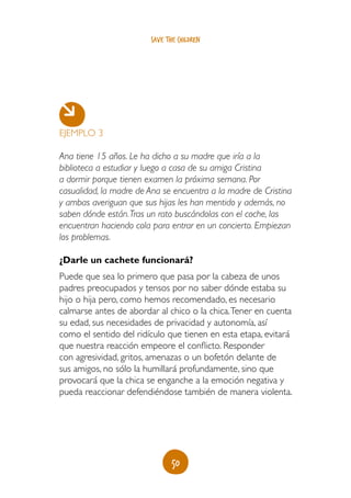 50
save the children
EJEMPLO 3
Ana tiene 15 años. Le ha dicho a su madre que iría a la
biblioteca a estudiar y luego a casa de su amiga Cristina
a dormir porque tienen examen la próxima semana. Por
casualidad, la madre de Ana se encuentra a la madre de Cristina
y ambas averiguan que sus hijas les han mentido y además, no
saben dónde están.Tras un rato buscándolas con el coche, las
encuentran haciendo cola para entrar en un concierto. Empiezan
los problemas.
¿Darle un cachete funcionará?
Puede que sea lo primero que pasa por la cabeza de unos
padres preocupados y tensos por no saber dónde estaba su
hijo o hija pero, como hemos recomendado, es necesario
calmarse antes de abordar al chico o la chica.Tener en cuenta
su edad, sus necesidades de privacidad y autonomía, así
como el sentido del ridículo que tienen en esta etapa, evitará
que nuestra reacción empeore el conflicto. Responder
con agresividad, gritos, amenazas o un bofetón delante de
sus amigos, no sólo la humillará profundamente, sino que
provocará que la chica se enganche a la emoción negativa y
pueda reaccionar defendiéndose también de manera violenta.
 