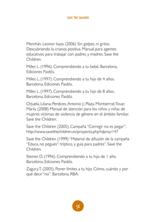 56
save the children
Merchán, Leonor Isaza (2006) Sin golpes, ni gritos.
Descubriendo la crianza positiva. Manual para agentes
educativos para trabajar con padres y madres. Save the
Children.
Miller, L. (1996). Comprendiendo a tu bebé. Barcelona,
Ediciones Paidós.
Miller, L. (1997). Comprendiendo a tu hijo de 4 años.
Barcelona, Ediciones Paidós.
Miller, L. (1997). Comprendiendo a tu hijo de 8 años.
Barcelona, Ediciones Paidós.
Orjuela, Liliana; Perdices,Antonio J.; Plaza, Montserrat;Tovar,
María. (2008) Manual de atención para los niños y niñas de
mujeres víctimas de violencia de género en el ámbito familiar.
Save the Children.
Save the Children (2005). Campaña “Corregir no es pegar”.
http://www.savethechildren.es/proyecto.php?idproy=47
Save the Children (1999) “Material de difusión de la campaña
“Educa, no pegues”: tríptico, y guía para padres”. Save the
Children.
Steiner, D. (1996). Comprendiendo a tu hijo de 1 año.
Barcelona, Ediciones Paidós.
Zagury,T. (2005). Poner límites a tu hijo. Cómo, cuándo y por
qué decir “no”. Barcelona, RBA.
 