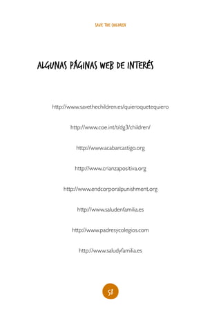 58
save the children
algunas páginas web de interés
http://www.savethechildren.es/quieroquetequiero
http://www.coe.int/t/dg3/children/
http://www.acabarcastigo.org
http://www.crianzapositiva.org
http://www.endcorporalpunishment.org
http://www.saludenfamilia.es
http://www.padresycolegios.com
http://www.saludyfamilia.es
 