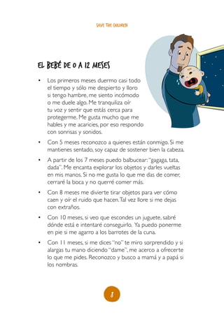 8
save the children
El bebé de 0 a 12 meses
•	 Los primeros meses duermo casi todo
el tiempo y sólo me despierto y lloro
si tengo hambre, me siento incómodo
o me duele algo. Me tranquiliza oír
tu voz y sentir que estás cerca para
protegerme. Me gusta mucho que me
hables y me acaricies, por eso respondo
con sonrisas y sonidos.
•	 Con 5 meses reconozco a quienes están conmigo. Si me
mantienes sentado, soy capaz de sostener bien la cabeza.
•	 A partir de los 7 meses puedo balbucear:“gagaga, tata,
dada”. Me encanta explorar los objetos y darles vueltas
en mis manos. Si no me gusta lo que me das de comer,
cerraré la boca y no querré comer más.
•	 Con 8 meses me divierte tirar objetos para ver cómo
caen y oír el ruido que hacen.Tal vez llore si me dejas
con extraños.
•	 Con 10 meses, si veo que escondes un juguete, sabré
dónde está e intentaré conseguirlo. Ya puedo ponerme
en pie si me agarro a los barrotes de la cuna.
•	 Con 11 meses, si me dices “no” te miro sorprendido y si
alargas tu mano diciendo “dame”, me acerco a ofrecerte
lo que me pides. Reconozco y busco a mamá y a papá si
los nombras.
 