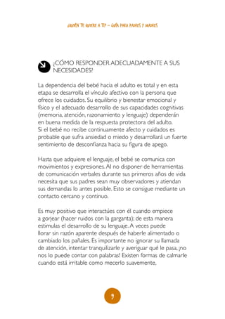 9
¿quién te quiere a ti? - guía para padres y madres
¿Cómo responder adecuadamente a sus
necesidades?
La dependencia del bebé hacia el adulto es total y en esta
etapa se desarrolla el vínculo afectivo con la persona que
ofrece los cuidados. Su equilibrio y bienestar emocional y
físico y el adecuado desarrollo de sus capacidades cognitivas
(memoria, atención, razonamiento y lenguaje) dependerán
en buena medida de la respuesta protectora del adulto.
Si el bebé no recibe continuamente afecto y cuidados es
probable que sufra ansiedad o miedo y desarrollará un fuerte
sentimiento de desconfianza hacia su figura de apego.
Hasta que adquiere el lenguaje, el bebé se comunica con
movimientos y expresiones.Al no disponer de herramientas
de comunicación verbales durante sus primeros años de vida
necesita que sus padres sean muy observadores y atiendan
sus demandas lo antes posible. Esto se consigue mediante un
contacto cercano y continuo.
Es muy positivo que interactúes con él cuando empiece
a gorjear (hacer ruidos con la garganta); de esta manera
estimulas el desarrollo de su lenguaje.A veces puede
llorar sin razón aparente después de haberle alimentado o
cambiado los pañales. Es importante no ignorar su llamada
de atención, intentar tranquilizarle y averiguar qué le pasa, ¡no
nos lo puede contar con palabras! Existen formas de calmarle
cuando está irritable como mecerlo suavemente,
 