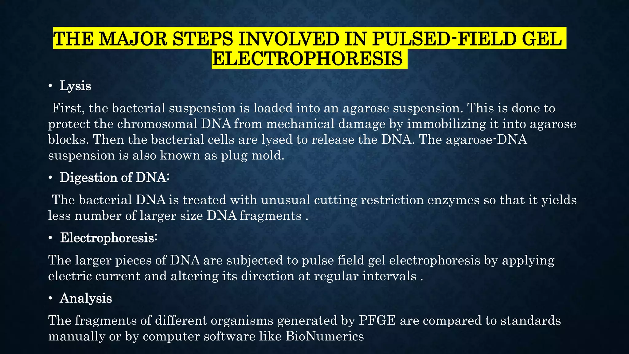 THE MAJOR STEPS INVOLVED IN PULSED-FIELD GEL
ELECTROPHORESIS
• Lysis
First, the bacterial suspension is loaded into an agarose suspension. This is done to
protect the chromosomal DNA from mechanical damage by immobilizing it into agarose
blocks. Then the bacterial cells are lysed to release the DNA. The agarose-DNA
suspension is also known as plug mold.
• Digestion of DNA:
The bacterial DNA is treated with unusual cutting restriction enzymes so that it yields
less number of larger size DNA fragments .
• Electrophoresis:
The larger pieces of DNA are subjected to pulse field gel electrophoresis by applying
electric current and altering its direction at regular intervals .
• Analysis
The fragments of different organisms generated by PFGE are compared to standards
manually or by computer software like BioNumerics
 