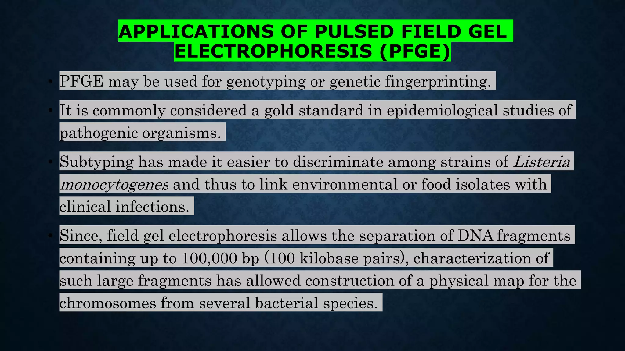 APPLICATIONS OF PULSED FIELD GEL
ELECTROPHORESIS (PFGE)
• PFGE may be used for genotyping or genetic fingerprinting.
• It is commonly considered a gold standard in epidemiological studies of
pathogenic organisms.
• Subtyping has made it easier to discriminate among strains of Listeria
monocytogenes and thus to link environmental or food isolates with
clinical infections.
• Since, field gel electrophoresis allows the separation of DNA fragments
containing up to 100,000 bp (100 kilobase pairs), characterization of
such large fragments has allowed construction of a physical map for the
chromosomes from several bacterial species.
 