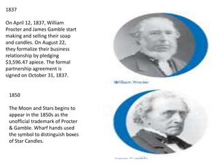 1837On April 12, 1837, WilliamProcter and James Gamble startmaking and selling their soapand candles. On August 22,they formalize their businessrelationship by pledging$3,596.47 apiece. The formalpartnership agreement issigned on October 31, 1837.1850The Moon and Stars begins toappear in the 1850s as theunofficial trademark of Procter& Gamble. Wharf hands usedthe symbol to distinguish boxesof Star Candles.
