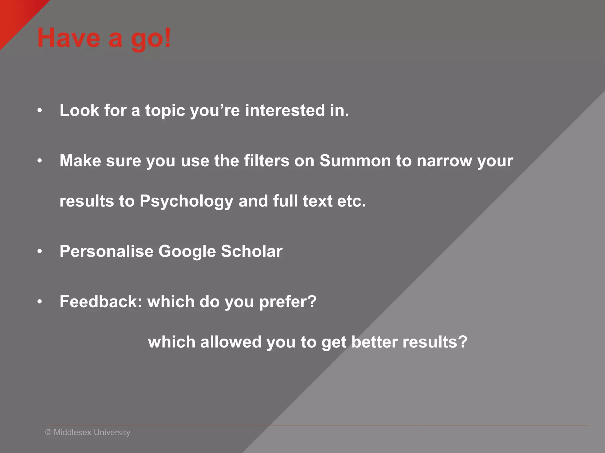 © Middlesex University
Have a go!
• Look for a topic you’re interested in.
• Make sure you use the filters on Summon to narrow your
results to Psychology and full text etc.
• Personalise Google Scholar
• Feedback: which do you prefer?
which allowed you to get better results?
 