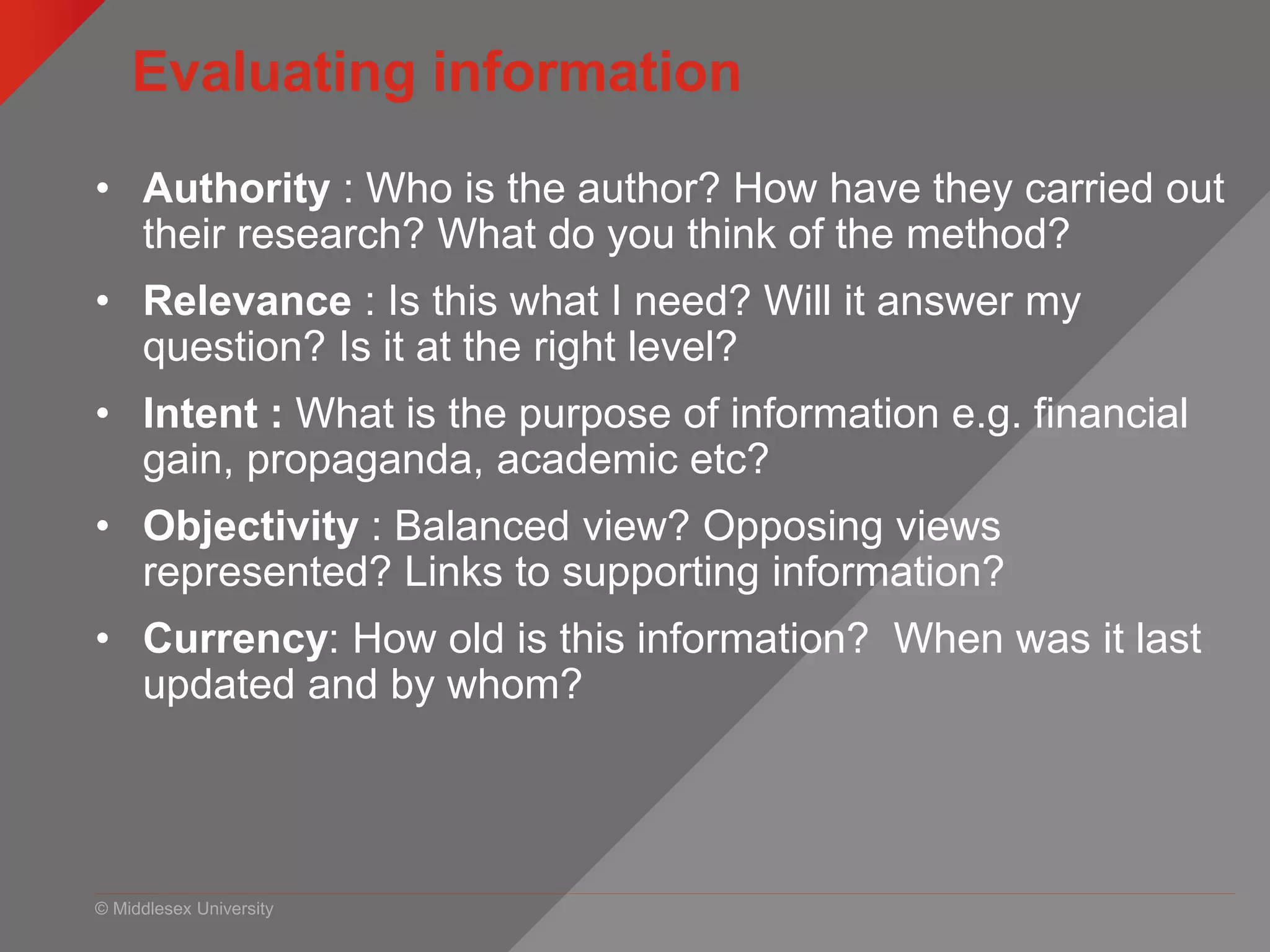 © Middlesex University
Evaluating information
• Authority : Who is the author? How have they carried out
their research? What do you think of the method?
• Relevance : Is this what I need? Will it answer my
question? Is it at the right level?
• Intent : What is the purpose of information e.g. financial
gain, propaganda, academic etc?
• Objectivity : Balanced view? Opposing views
represented? Links to supporting information?
• Currency: How old is this information? When was it last
updated and by whom?
 
