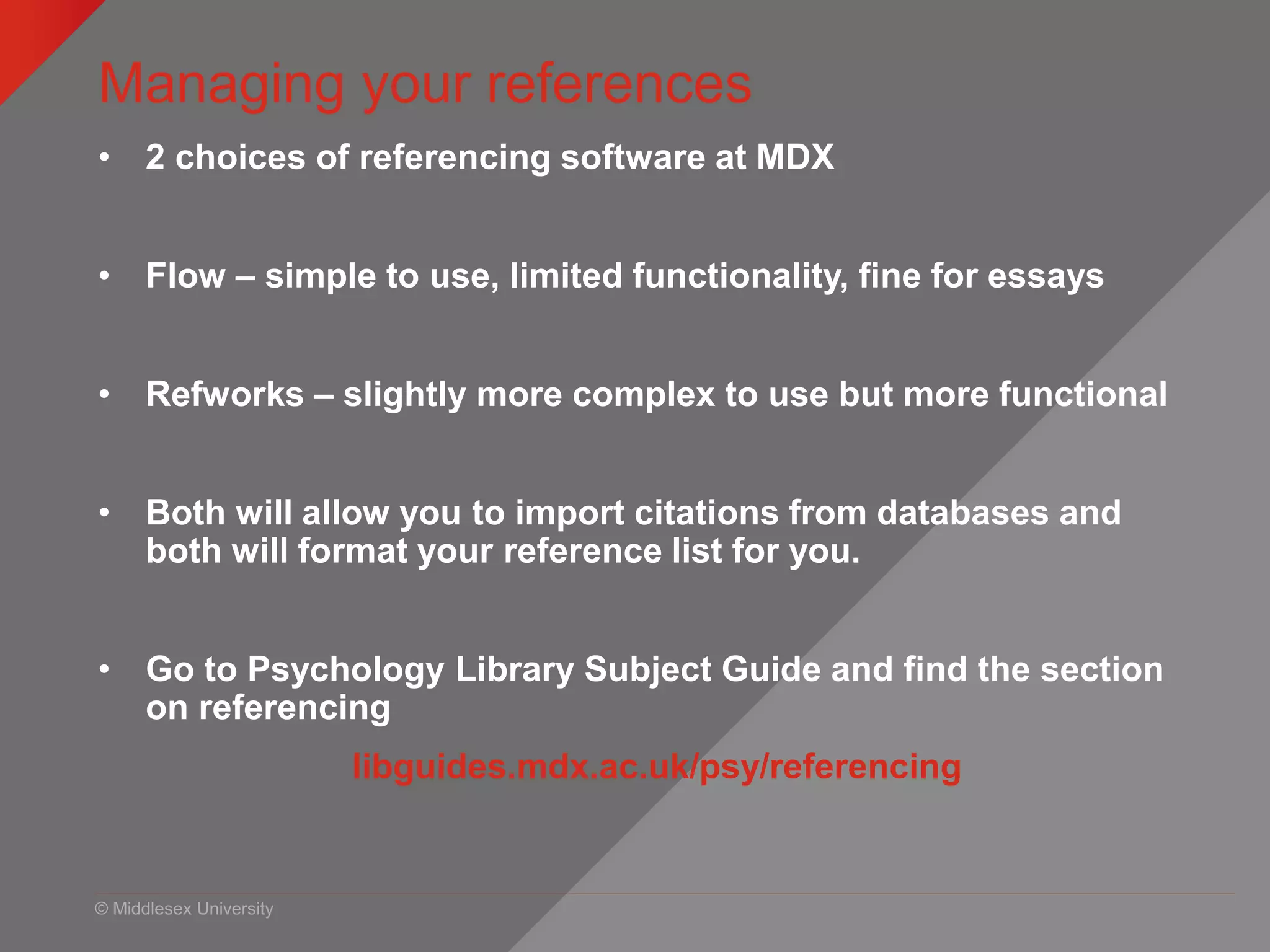 © Middlesex University
Managing your references
• 2 choices of referencing software at MDX
• Flow – simple to use, limited functionality, fine for essays
• Refworks – slightly more complex to use but more functional
• Both will allow you to import citations from databases and
both will format your reference list for you.
• Go to Psychology Library Subject Guide and find the section
on referencing
libguides.mdx.ac.uk/psy/referencing
 