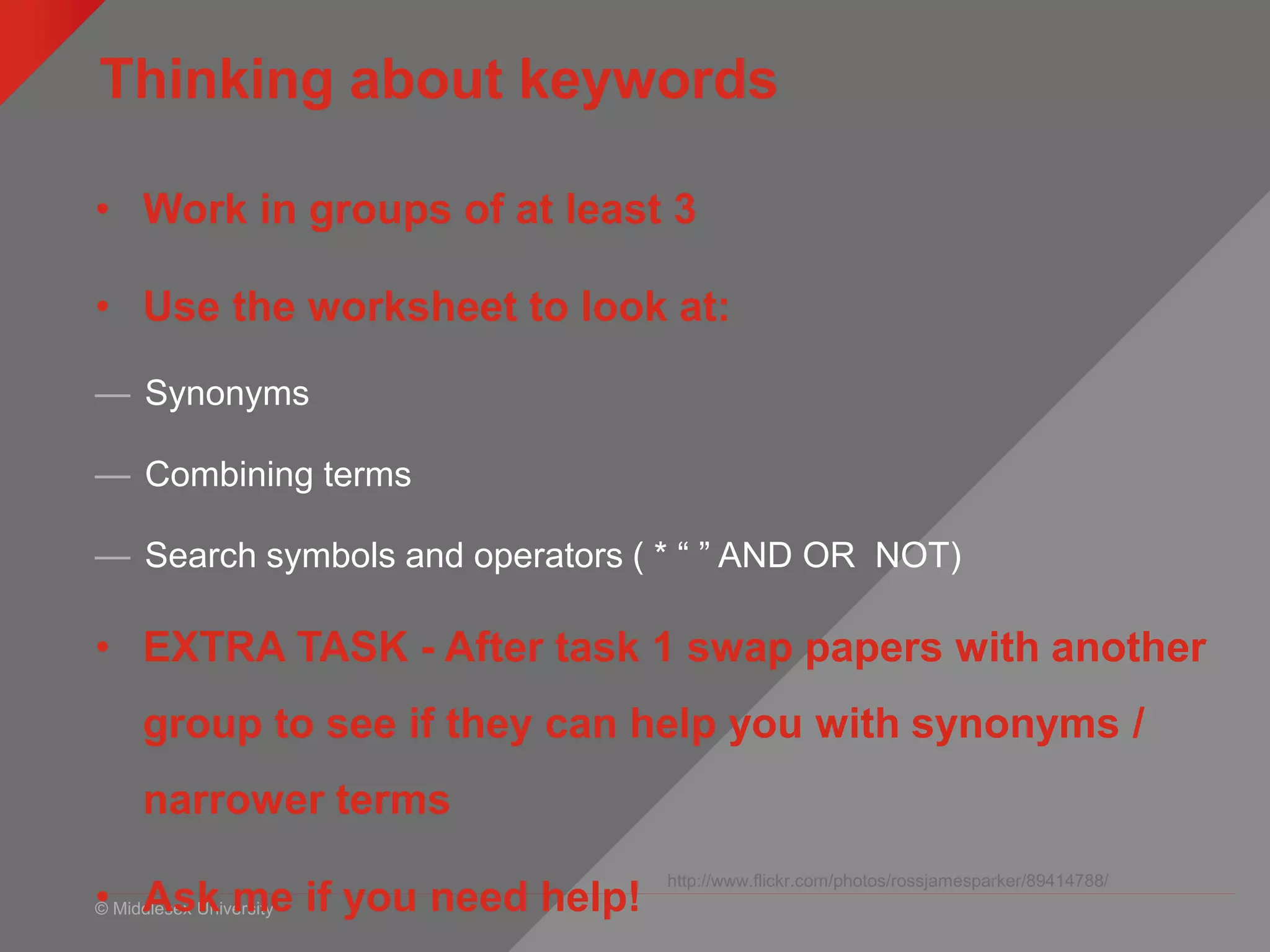 © Middlesex University
Thinking about keywords
http://www.flickr.com/photos/rossjamesparker/89414788/
• Work in groups of at least 3
• Use the worksheet to look at:
— Synonyms
— Combining terms
— Search symbols and operators ( * “ ” AND OR NOT)
• EXTRA TASK - After task 1 swap papers with another
group to see if they can help you with synonyms /
narrower terms
• Ask me if you need help!
 