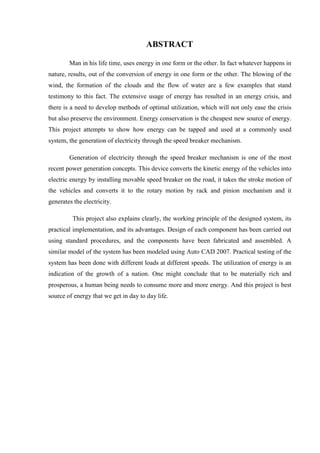 ABSTRACT
Man in his life time, uses energy in one form or the other. In fact whatever happens in
nature, results, out of the conversion of energy in one form or the other. The blowing of the
wind, the formation of the clouds and the flow of water are a few examples that stand
testimony to this fact. The extensive usage of energy has resulted in an energy crisis, and
there is a need to develop methods of optimal utilization, which will not only ease the crisis
but also preserve the environment. Energy conservation is the cheapest new source of energy.
This project attempts to show how energy can be tapped and used at a commonly used
system, the generation of electricity through the speed breaker mechanism.
Generation of electricity through the speed breaker mechanism is one of the most
recent power generation concepts. This device converts the kinetic energy of the vehicles into
electric energy by installing movable speed breaker on the road, it takes the stroke motion of
the vehicles and converts it to the rotary motion by rack and pinion mechanism and it
generates the electricity.
This project also explains clearly, the working principle of the designed system, its
practical implementation, and its advantages. Design of each component has been carried out
using standard procedures, and the components have been fabricated and assembled. A
similar model of the system has been modeled using Auto CAD 2007. Practical testing of the
system has been done with different loads at different speeds. The utilization of energy is an
indication of the growth of a nation. One might conclude that to be materially rich and
prosperous, a human being needs to consume more and more energy. And this project is best
source of energy that we get in day to day life.
 