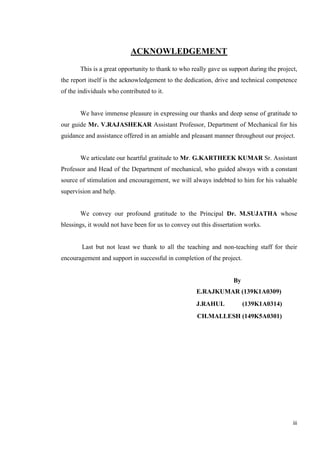 iii
ACKNOWLEDGEMENT
This is a great opportunity to thank to who really gave us support during the project,
the report itself is the acknowledgement to the dedication, drive and technical competence
of the individuals who contributed to it.
We have immense pleasure in expressing our thanks and deep sense of gratitude to
our guide Mr. V.RAJASHEKAR Assistant Professor, Department of Mechanical for his
guidance and assistance offered in an amiable and pleasant manner throughout our project.
We articulate our heartful gratitude to Mr. G.KARTHEEK KUMAR Sr. Assistant
Professor and Head of the Department of mechanical, who guided always with a constant
source of stimulation and encouragement, we will always indebted to him for his valuable
supervision and help.
We convey our profound gratitude to the Principal Dr. M.SUJATHA whose
blessings, it would not have been for us to convey out this dissertation works.
Last but not least we thank to all the teaching and non-teaching staff for their
encouragement and support in successful in completion of the project.
By
E.RAJKUMAR (139K1A0309)
J.RAHUL (139K1A0314)
CH.MALLESH (149K5A0301)
 