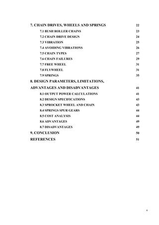 v
7. CHAIN DRIVES, WHEELS AND SPRINGS 22
7.1 BUSH ROLLER CHAINS 23
7.2 CHAIN DRIVE DESIGN 24
7.3 VIBRATION 25
7.4 AVOIDING VIBRATIONS 26
7.5 CHAIN TYPES 27
7.6 CHAIN FAILURES 29
7.7 FREE WHEEL 31
7.8 FLYWHEEL 31
7.9 SPRINGS 35
8. DESIGN PARAMETERS, LIMITATIONS,
ADVANTAGES AND DISADVANTAGES 41
8.1 OUTPUT POWER CALCULATIONS 41
8.2 DESIGN SPECIFICATIONS 43
8.3 SPROCKET WHEEL AND CHAIN 43
8.4 SPRINGS SPUR GEARS 44
8.5 COST ANALYSIS 44
8.6 ADVANTAGES 49
8.7 DISADVANTAGES 49
9. CONCLUSION 50
REFERENCES 51
 