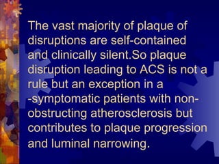 The vast majority of plaque of
disruptions are self-contained
and clinically silent.So plaque
disruption leading to ACS is not a
rule but an exception in a
-symptomatic patients with non-
obstructing atherosclerosis but
contributes to plaque progression
and luminal narrowing.
 