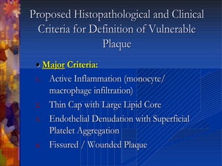 Proposed Histopathological and ClinicalProposed Histopathological and Clinical
Criteria for Definition of VulnerableCriteria for Definition of Vulnerable
PlaquePlaque
•• MajorMajor Criteria:Criteria:
1.1. Active Inflammation (Active Inflammation (monocytemonocyte//
macrophage infiltration)macrophage infiltration)
2.2. Thin Cap with Large Lipid CoreThin Cap with Large Lipid Core
3.3. Endothelial Denudation with SuperficialEndothelial Denudation with Superficial
Platelet AggregationPlatelet Aggregation
4.4. Fissured / Wounded PlaqueFissured / Wounded Plaque
 