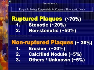 Ruptured Plaques (~70%)
1. Stenotic (~20%)
2. Non-stenotic (~50%)
Non-ruptured Plaques (~ 30%)
1. Erosion (~20%)
2. Calcified Nodule (~5%)
3. Others / Unknown (~5%)
Plaque Pathology Responsible for Coronary Thrombotic Death
In summary:
 