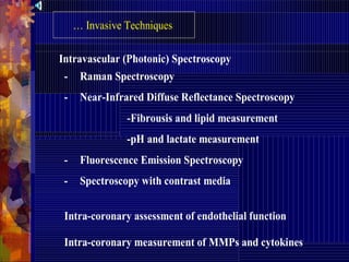 - Raman Spectroscopy
- Near-Infrared Diffuse Reflectance Spectroscopy
-Fibrousis and lipid measurement
-pH and lactate measurement
- Fluorescence Emission Spectroscopy
- Spectroscopy with contrast media
… Invasive Techniques
Intravascular (Photonic) Spectroscopy
Intra-coronary assessment of endothelial function
Intra-coronary measurement of MMPs and cytokines
 