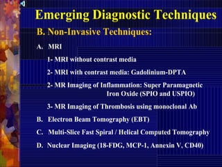 Emerging Diagnostic Techniques
B. Non-Invasive Techniques:
A. MRI
1- MRI without contrast media
2- MRI with contrast media: Gadolinium-DPTA
2- MR Imaging of Inflammation: Super Paramagnetic
Iron Oxide (SPIO and USPIO)
3- MR Imaging of Thrombosis using monoclonal Ab
B. Electron Beam Tomography (EBT)
C. Multi-Slice Fast Spiral / Helical Computed Tomography
D. Nuclear Imaging (18-FDG, MCP-1, Annexin V, CD40)
 