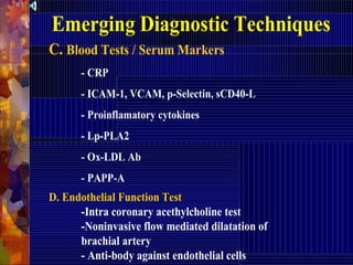 Emerging Diagnostic Techniques
C. Blood Tests / Serum Markers
- CRP
- ICAM-1, VCAM, p-Selectin, sCD40-L
- Proinflamatory cytokines
- Lp-PLA2
- Ox-LDL Ab
- PAPP-A
D. Endothelial Function Test
-Intra coronary acethylcholine test
-Noninvasive flow mediated dilatation of
brachial artery
- Anti-body against endothelial cells
 
