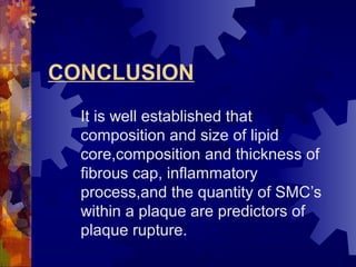 CONCLUSION
It is well established that
composition and size of lipid
core,composition and thickness of
fibrous cap, inflammatory
process,and the quantity of SMC’s
within a plaque are predictors of
plaque rupture.
 