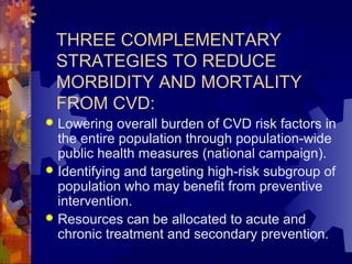 THREE COMPLEMENTARY
STRATEGIES TO REDUCE
MORBIDITY AND MORTALITY
FROM CVD:
 Lowering overall burden of CVD risk factors in
the entire population through population-wide
public health measures (national campaign).
 Identifying and targeting high-risk subgroup of
population who may benefit from preventive
intervention.
 Resources can be allocated to acute and
chronic treatment and secondary prevention.
 