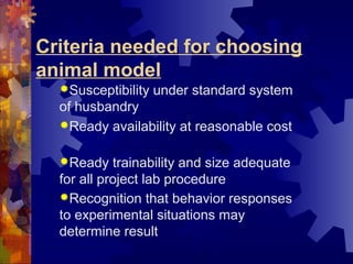 Criteria needed for choosing
animal model
Susceptibility under standard system
of husbandry
Ready availability at reasonable cost
Ready trainability and size adequate
for all project lab procedure
Recognition that behavior responses
to experimental situations may
determine result
 