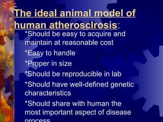 The ideal animal model of
human atherosclrosis:
*Should be easy to acquire and
maintain at reasonable cost
*Easy to handle
*Proper in size
*Should be reproducible in lab
*Should have well-defined genetic
characteristics
*Should share with human the
most important aspect of disease
 