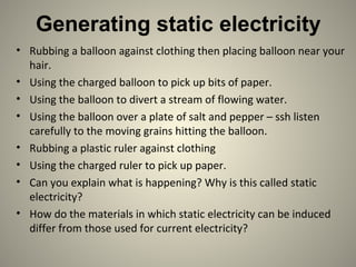 Generating static electricity
• Rubbing a balloon against clothing then placing balloon near your
hair.
• Using the charged balloon to pick up bits of paper.
• Using the balloon to divert a stream of flowing water.
• Using the balloon over a plate of salt and pepper – ssh listen
carefully to the moving grains hitting the balloon.
• Rubbing a plastic ruler against clothing
• Using the charged ruler to pick up paper.
• Can you explain what is happening? Why is this called static
electricity?
• How do the materials in which static electricity can be induced
differ from those used for current electricity?
 