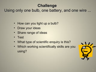 ChallengeChallenge
Using only one bulb, one battery, and one wire ...Using only one bulb, one battery, and one wire ...
• How can you light up a bulb?
• Draw your ideas
• Share range of ideas
• Test
• What type of scientific enquiry is this?
• Which working scientifically skills are you
using?
19
 
