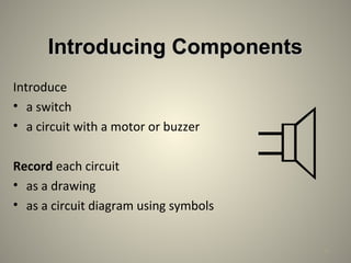 Introducing ComponentsIntroducing Components
Introduce
• a switch
• a circuit with a motor or buzzer
Record each circuit
• as a drawing
• as a circuit diagram using symbols
21
 