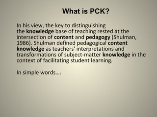 4
What is PCK?
In his view, the key to distinguishing
the knowledge base of teaching rested at the
intersection of content and pedagogy (Shulman,
1986). Shulman defined pedagogical content 
knowledge as teachers' interpretations and
transformations of subject-matter knowledge in the
context of facilitating student learning.
In simple words….
 