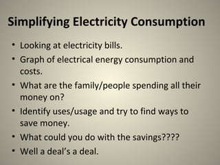 Simplifying Electricity Consumption
• Looking at electricity bills.
• Graph of electrical energy consumption and
costs.
• What are the family/people spending all their
money on?
• Identify uses/usage and try to find ways to
save money.
• What could you do with the savings????
• Well a deal’s a deal.
 
