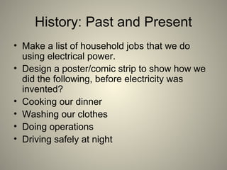 History: Past and Present
• Make a list of household jobs that we do
using electrical power.
• Design a poster/comic strip to show how we
did the following, before electricity was
invented?
• Cooking our dinner
• Washing our clothes
• Doing operations
• Driving safely at night
 