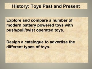History: Toys Past and Present
Explore and compare a number of
modern battery powered toys with
push/pull/twist operated toys.
Design a catalogue to advertise the
different types of toys.
 