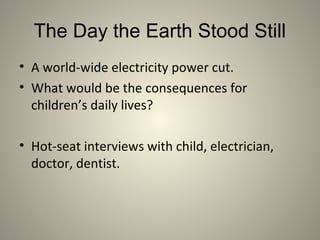 The Day the Earth Stood Still
• A world-wide electricity power cut.
• What would be the consequences for
children’s daily lives?
• Hot-seat interviews with child, electrician,
doctor, dentist.
 