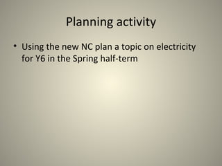 Planning activity
• Using the new NC plan a topic on electricity
for Y6 in the Spring half-term
 