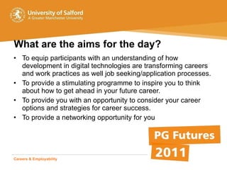 What are the aims for the day? To equip participants with an understanding of how development in digital technologies are transforming careers and work practices as well job seeking/application processes.  To provide a stimulating programme to inspire you to think about how to get ahead in your future career.  To provide you with an opportunity to consider your career options and strategies for career success. To provide a networking opportunity for you Careers & Employability   Student Life  Advice & Opportunity 