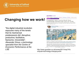 Changing how we work! http://www.guardian.co.uk/money/2011/may/14/computer-technology-changing-work "the digital industrial revolution espouses many of the tenets that its mechanical predecessors did: disruptive; productive; facilitative; fearsome; irreversible".  Alexander Grous, a technology specialist from the Centre of Economic Performance at the LSE  