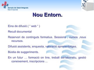 Nou Entorn.

Eina de difusió ( “ web “ )
Recull documental
Reservori de continguts formatius. Sessions , cursos ,nous
  recursos.
Difusió assistents, enquesta, valoració aprenentatges.
Bústia de suggeriments.
En un futur … formació on line, treball col·laboratiu, gestió
  coneixement, inscripcions ...
 
